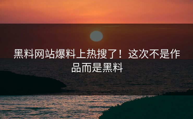 黑料网站爆料上热搜了！这次不是作品而是黑料
