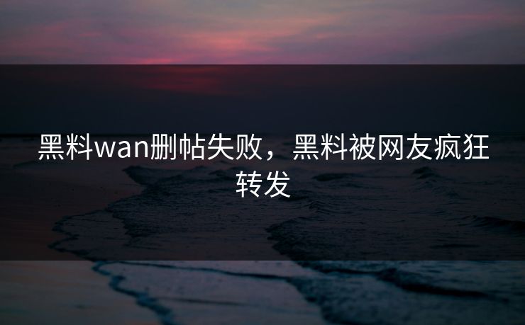 黑料wan删帖失败，黑料被网友疯狂转发