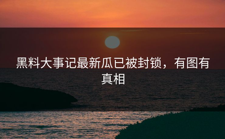 黑料大事记最新瓜已被封锁，有图有真相
