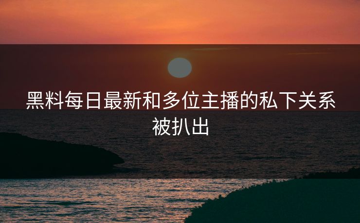 黑料每日最新和多位主播的私下关系被扒出
