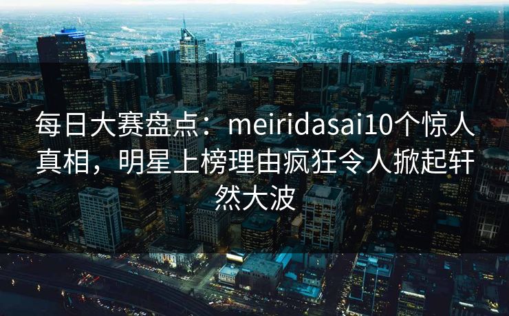 每日大赛盘点：meiridasai10个惊人真相，明星上榜理由疯狂令人掀起轩然大波