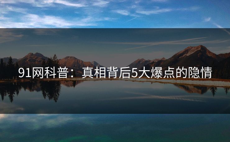 91网科普：真相背后5大爆点的隐情