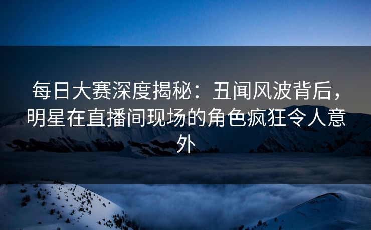 每日大赛深度揭秘：丑闻风波背后，明星在直播间现场的角色疯狂令人意外