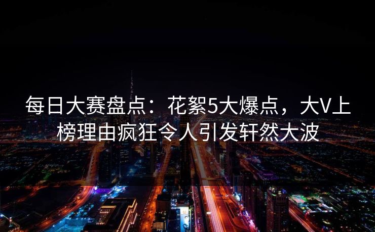 每日大赛盘点：花絮5大爆点，大V上榜理由疯狂令人引发轩然大波