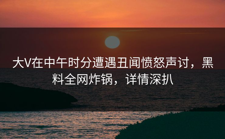 大V在中午时分遭遇丑闻愤怒声讨，黑料全网炸锅，详情深扒