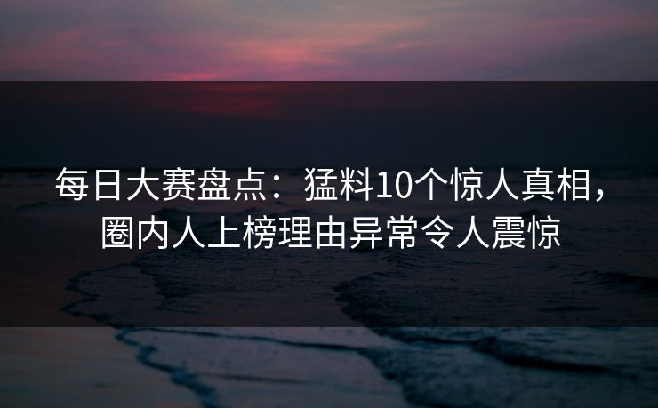 每日大赛盘点：猛料10个惊人真相，圈内人上榜理由异常令人震惊