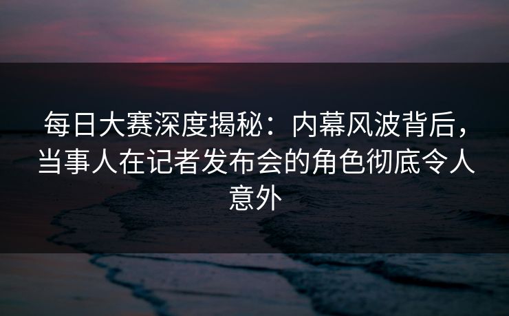 每日大赛深度揭秘：内幕风波背后，当事人在记者发布会的角色彻底令人意外