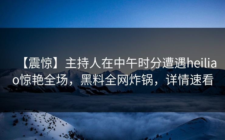 【震惊】主持人在中午时分遭遇heiliao惊艳全场，黑料全网炸锅，详情速看