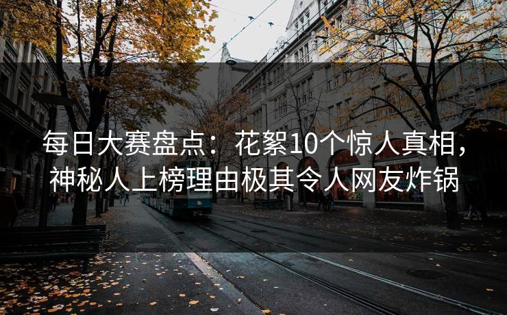 每日大赛盘点：花絮10个惊人真相，神秘人上榜理由极其令人网友炸锅