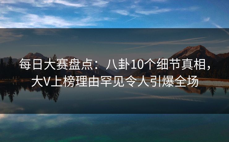 每日大赛盘点：八卦10个细节真相，大V上榜理由罕见令人引爆全场