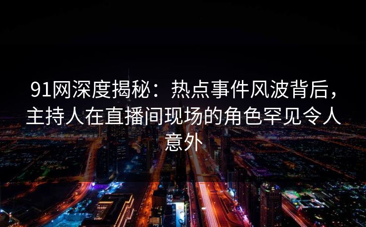 91网深度揭秘：热点事件风波背后，主持人在直播间现场的角色罕见令人意外