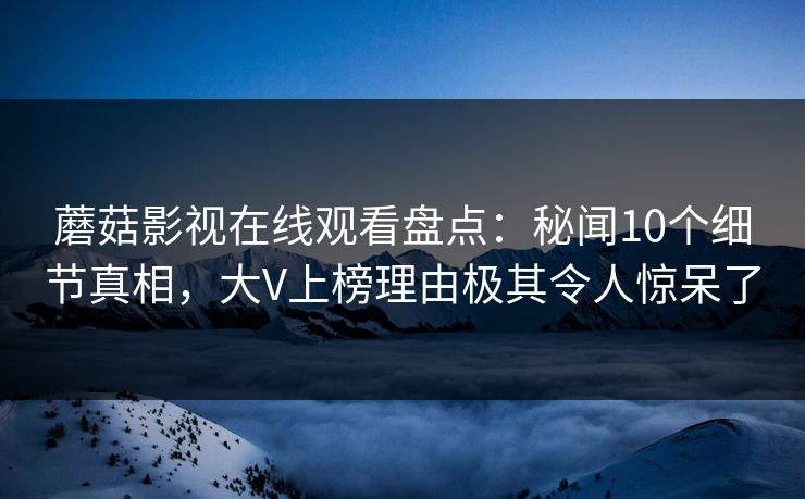 蘑菇影视在线观看盘点：秘闻10个细节真相，大V上榜理由极其令人惊呆了