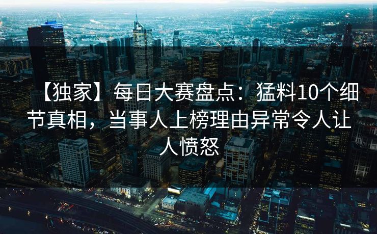 【独家】每日大赛盘点：猛料10个细节真相，当事人上榜理由异常令人让人愤怒