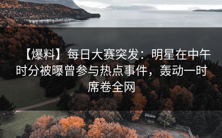 【爆料】每日大赛突发：明星在中午时分被曝曾参与热点事件，轰动一时席卷全网