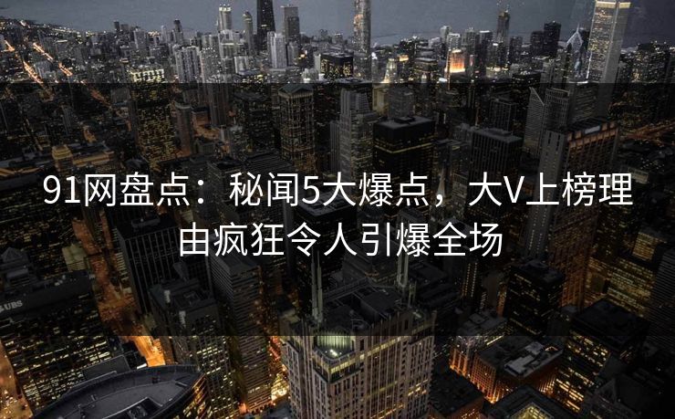 91网盘点：秘闻5大爆点，大V上榜理由疯狂令人引爆全场