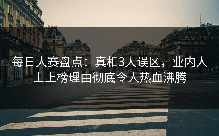 每日大赛盘点：真相3大误区，业内人士上榜理由彻底令人热血沸腾