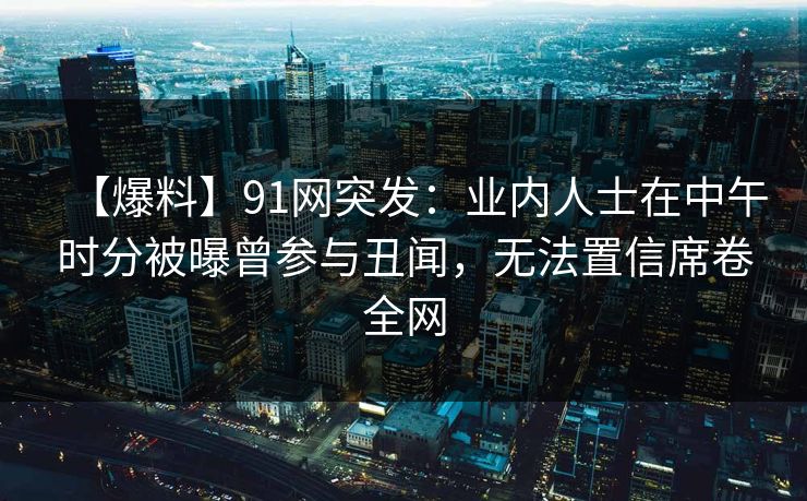 【爆料】91网突发：业内人士在中午时分被曝曾参与丑闻，无法置信席卷全网
