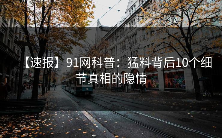 【速报】91网科普：猛料背后10个细节真相的隐情