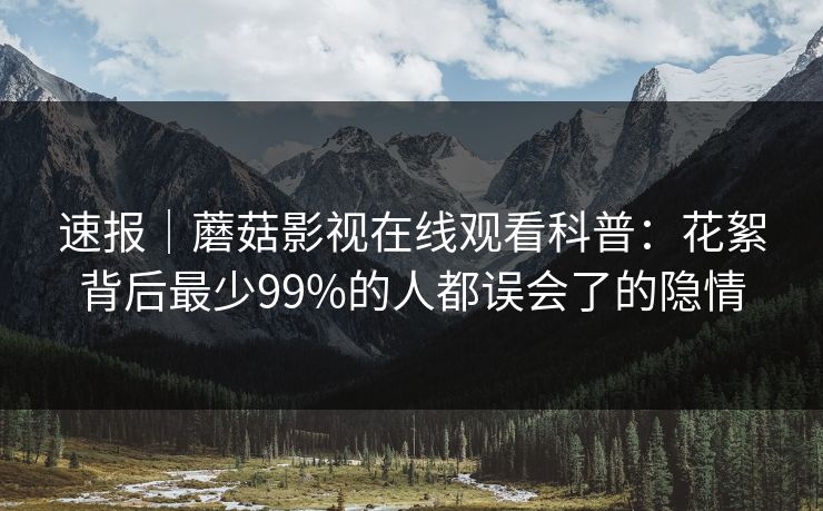 速报｜蘑菇影视在线观看科普：花絮背后最少99%的人都误会了的隐情