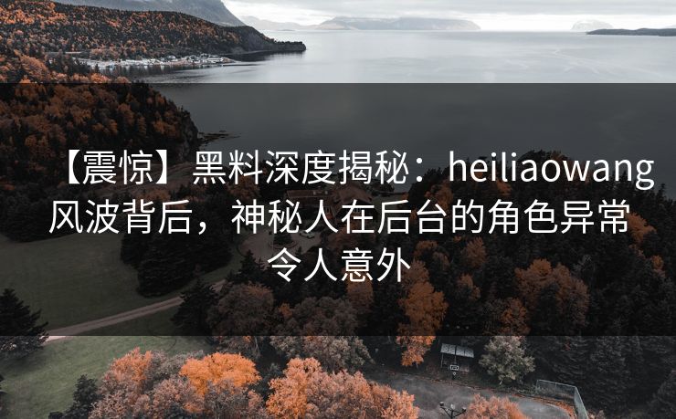 【震惊】黑料深度揭秘：heiliaowang风波背后，神秘人在后台的角色异常令人意外