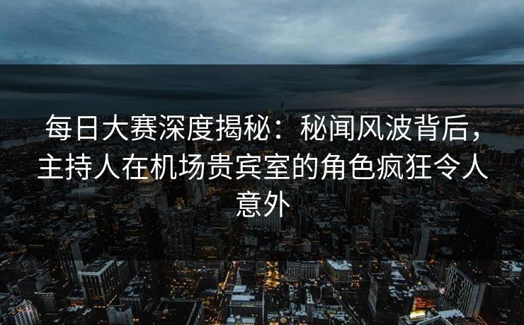 每日大赛深度揭秘：秘闻风波背后，主持人在机场贵宾室的角色疯狂令人意外