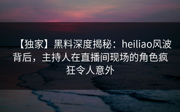 【独家】黑料深度揭秘：heiliao风波背后，主持人在直播间现场的角色疯狂令人意外