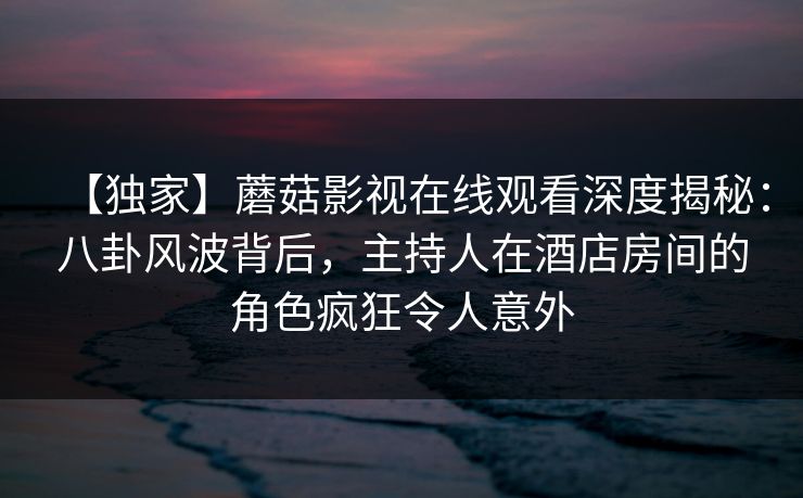 【独家】蘑菇影视在线观看深度揭秘：八卦风波背后，主持人在酒店房间的角色疯狂令人意外