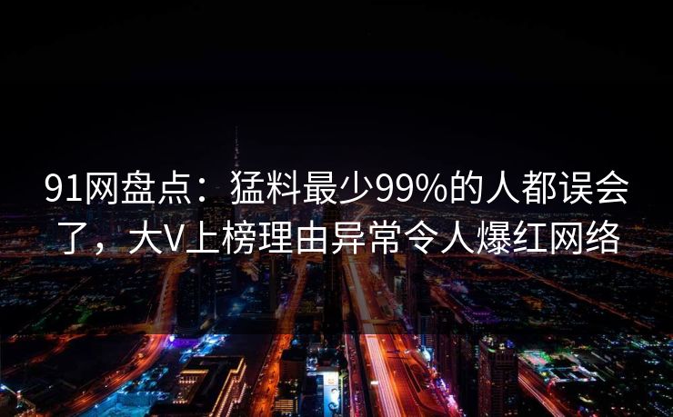91网盘点：猛料最少99%的人都误会了，大V上榜理由异常令人爆红网络