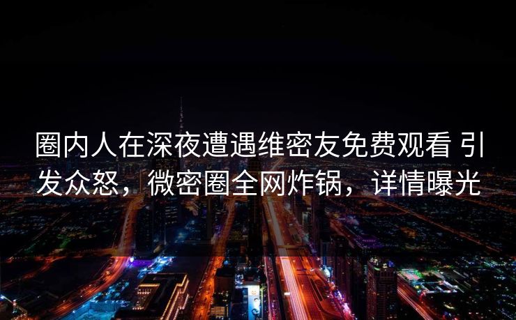圈内人在深夜遭遇维密友免费观看 引发众怒，微密圈全网炸锅，详情曝光