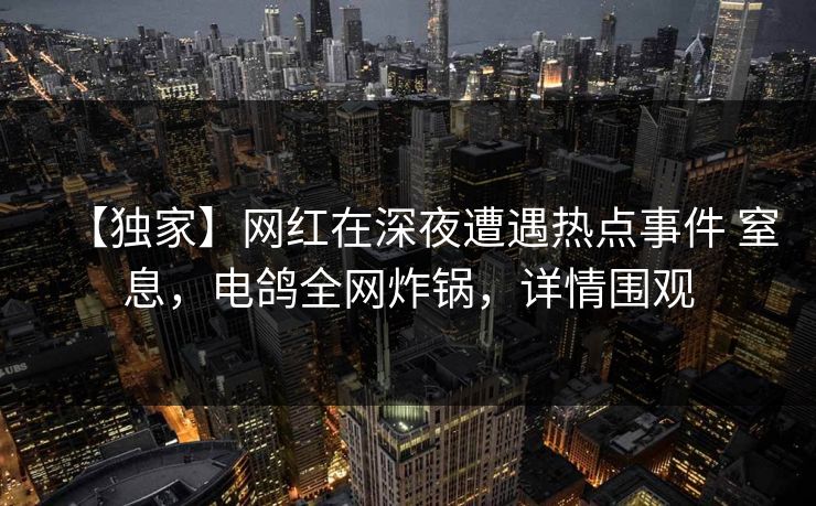 【独家】网红在深夜遭遇热点事件 窒息，电鸽全网炸锅，详情围观