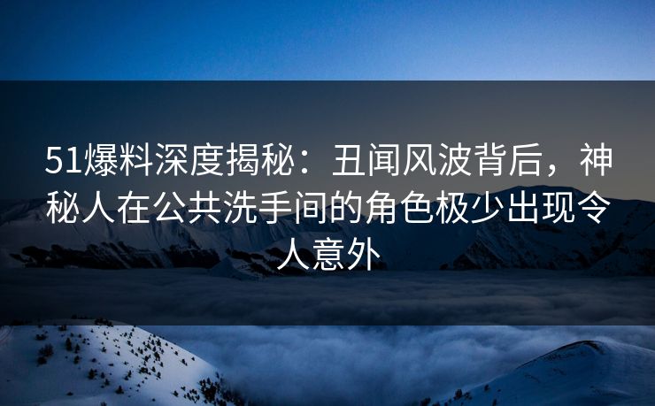 51爆料深度揭秘：丑闻风波背后，神秘人在公共洗手间的角色极少出现令人意外