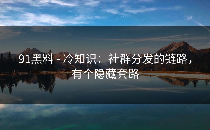 91黑料 - 冷知识：社群分发的链路，有个隐藏套路