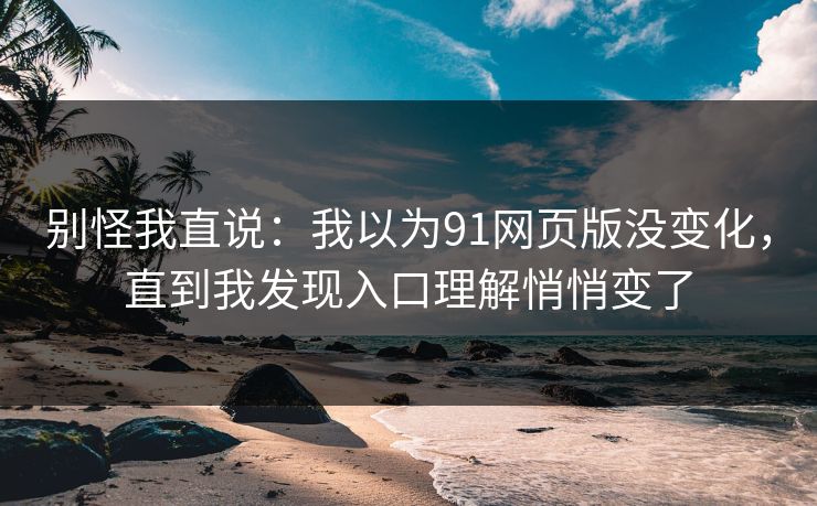 别怪我直说：我以为91网页版没变化，直到我发现入口理解悄悄变了