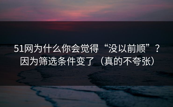 51网为什么你会觉得“没以前顺”？因为筛选条件变了（真的不夸张）