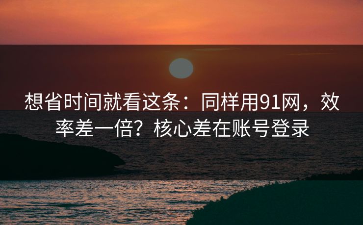 想省时间就看这条：同样用91网，效率差一倍？核心差在账号登录