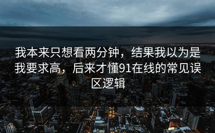 我本来只想看两分钟，结果我以为是我要求高，后来才懂91在线的常见误区逻辑