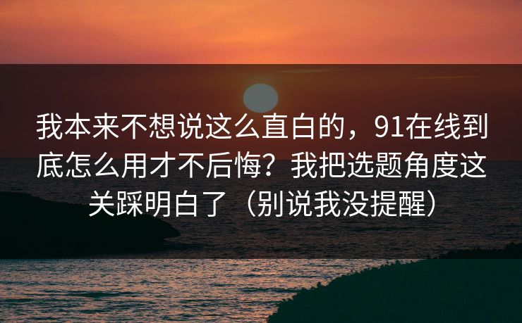 我本来不想说这么直白的，91在线到底怎么用才不后悔？我把选题角度这关踩明白了（别说我没提醒）
