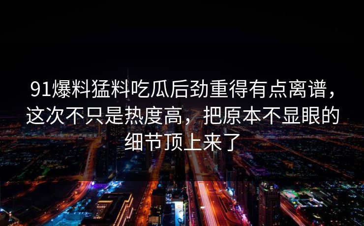 91爆料猛料吃瓜后劲重得有点离谱，这次不只是热度高，把原本不显眼的细节顶上来了