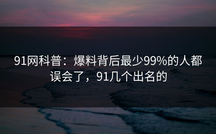 91网科普：爆料背后最少99%的人都误会了，91几个出名的